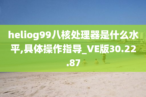 heliog99八核处理器是什么水平,具体操作指导_VE版30.22.87