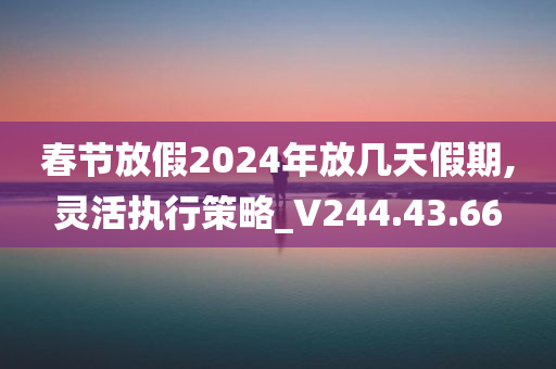 春节放假2024年放几天假期,灵活执行策略_V244.43.66