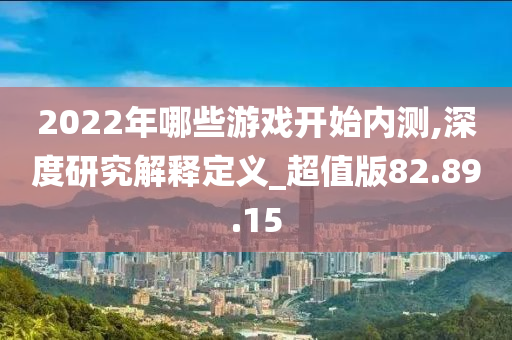 2022年哪些游戏开始内测,深度研究解释定义_超值版82.89.15