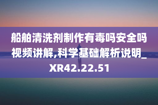 船舶清洗剂制作有毒吗安全吗视频讲解,科学基础解析说明_XR42.22.51