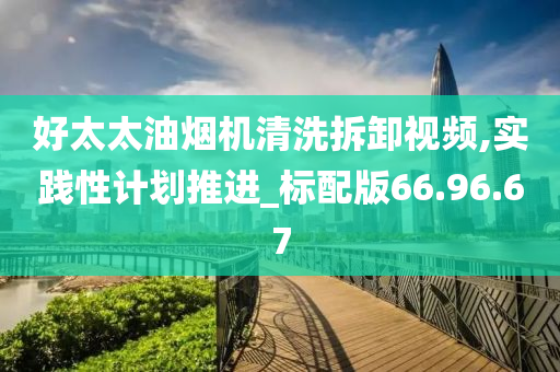 好太太油烟机清洗拆卸视频,实践性计划推进_标配版66.96.67