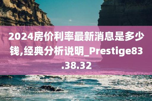 2024房价利率最新消息是多少钱,经典分析说明_Prestige83.38.32