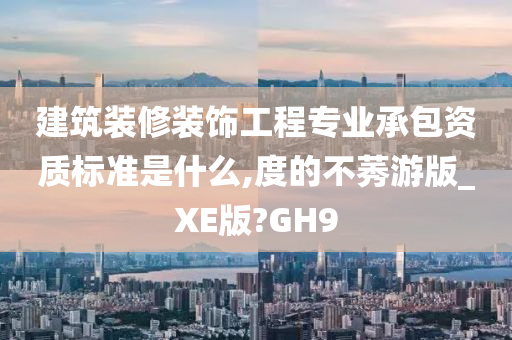 建筑装修装饰工程专业承包资质标准是什么,度的不莠游版_XE版?GH9