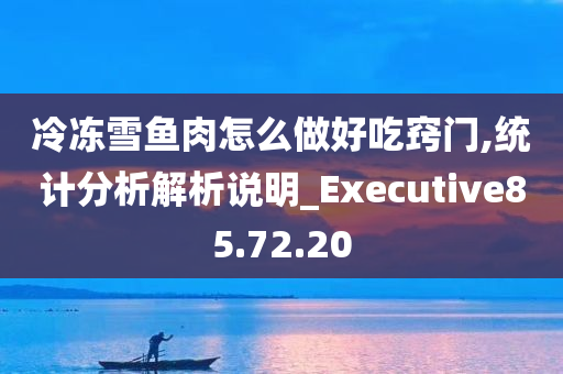 冷冻雪鱼肉怎么做好吃窍门,统计分析解析说明_Executive85.72.20