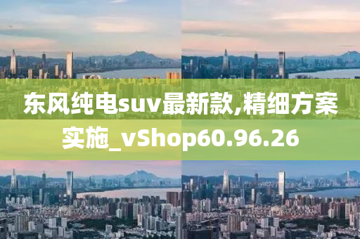 东风纯电suv最新款,精细方案实施_vShop60.96.26