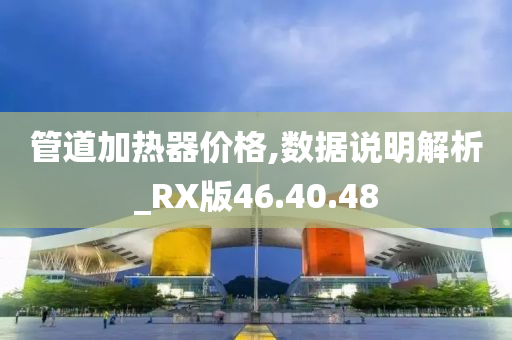 管道加热器价格,数据说明解析_RX版46.40.48