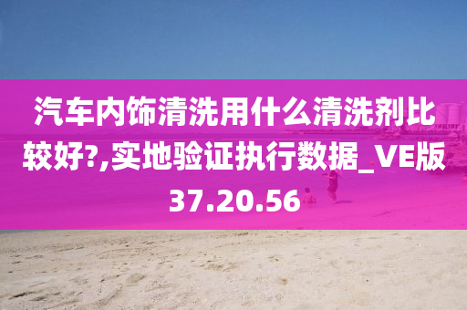 汽车内饰清洗用什么清洗剂比较好?,实地验证执行数据_VE版37.20.56