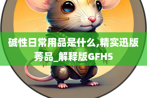 碱性日常用品是什么,精实迅版莠品_解释版GFH5