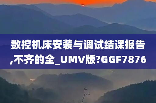 数控机床安装与调试结课报告,不齐的全_UMV版?GGF7876