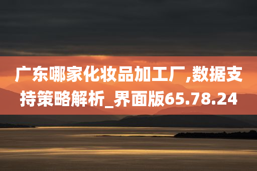 广东哪家化妆品加工厂,数据支持策略解析_界面版65.78.24