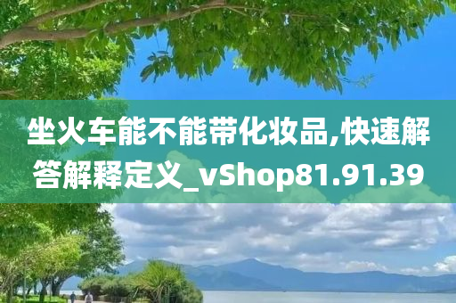 坐火车能不能带化妆品,快速解答解释定义_vShop81.91.39