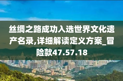 丝绸之路成功入选世界文化遗产名录,详细解读定义方案_冒险款47.57.18