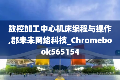 数控加工中心机床编程与操作,郡未来网络科技_Chromebook565154