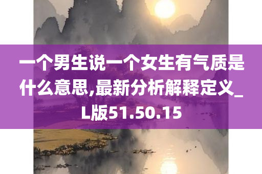 一个男生说一个女生有气质是什么意思,最新分析解释定义_L版51.50.15