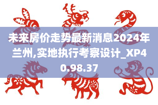 未来房价走势最新消息2024年兰州,实地执行考察设计_XP40.98.37