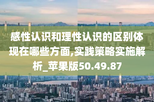 感性认识和理性认识的区别体现在哪些方面,实践策略实施解析_苹果版50.49.87