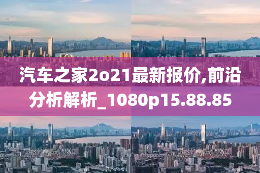 汽车之家2o21最新报价,前沿分析解析_1080p15.88.85