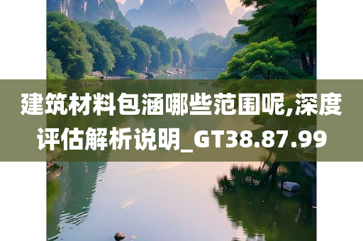 建筑材料包涵哪些范围呢,深度评估解析说明_GT38.87.99