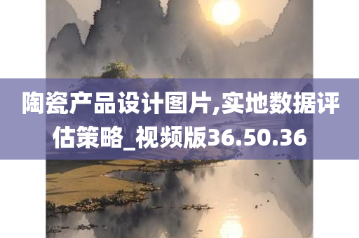 陶瓷产品设计图片,实地数据评估策略_视频版36.50.36