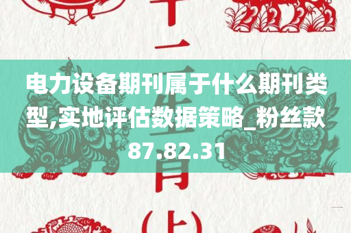 电力设备期刊属于什么期刊类型,实地评估数据策略_粉丝款87.82.31