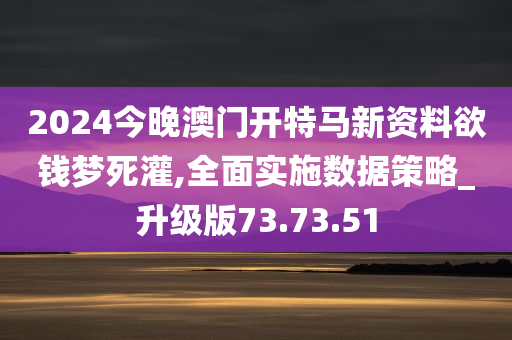 2024今晚澳门开特马新资料欲钱梦死灌,全面实施数据策略_升级版73.73.51