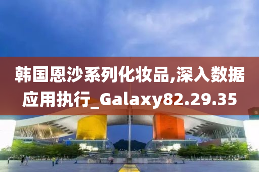 韩国恩沙系列化妆品,深入数据应用执行_Galaxy82.29.35