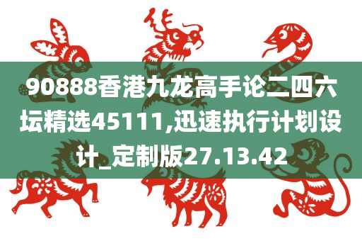 90888香港九龙高手论二四六坛精选45111,迅速执行计划设计_定制版27.13.42