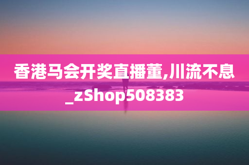 香港马会开奖直播董,川流不息_zShop508383