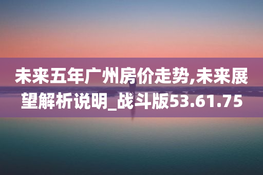 未来五年广州房价走势,未来展望解析说明_战斗版53.61.75