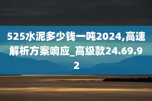 525水泥多少钱一吨2024,高速解析方案响应_高级款24.69.92