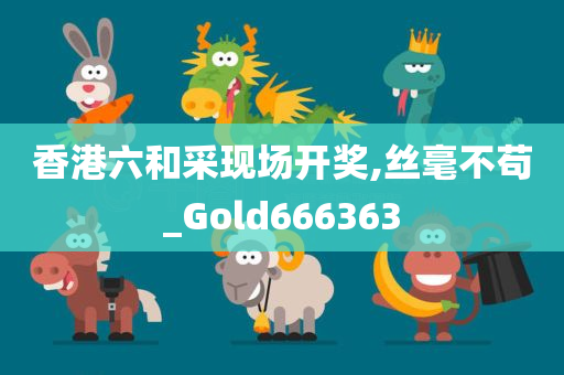 香港六和采现场开奖,丝毫不苟_Gold666363