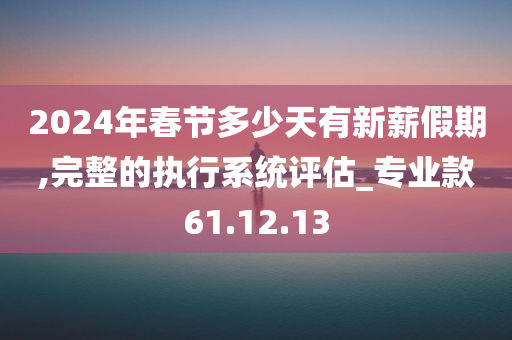 2024年春节多少天有新薪假期,完整的执行系统评估_专业款61.12.13