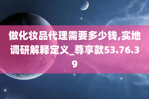 做化妆品代理需要多少钱,实地调研解释定义_尊享款53.76.39