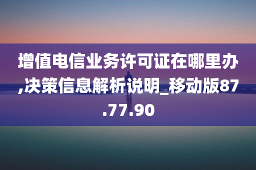 增值电信业务许可证在哪里办,决策信息解析说明_移动版87.77.90