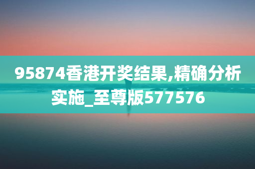 95874香港开奖结果,精确分析实施_至尊版577576