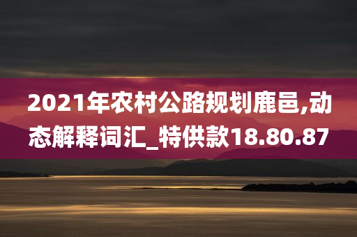 2021年农村公路规划鹿邑,动态解释词汇_特供款18.80.87