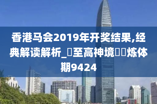 香港马会2019年开奖结果,经典解读解析_‌至高神境‌‌炼体期9424