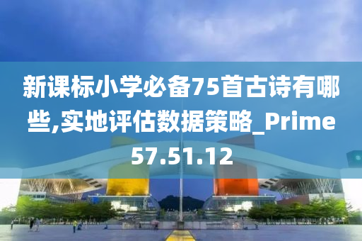 新课标小学必备75首古诗有哪些,实地评估数据策略_Prime57.51.12