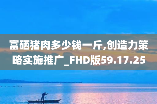 富硒猪肉多少钱一斤,创造力策略实施推广_FHD版59.17.25