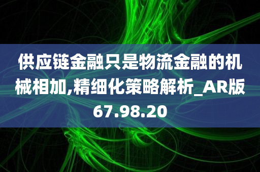 供应链金融只是物流金融的机械相加,精细化策略解析_AR版67.98.20