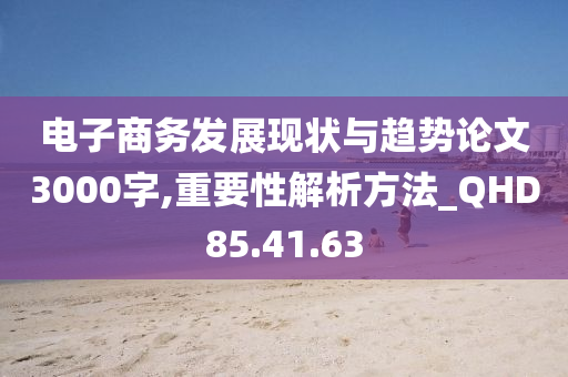 电子商务发展现状与趋势论文3000字,重要性解析方法_QHD85.41.63