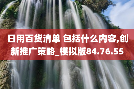 日用百货清单 包括什么内容,创新推广策略_模拟版84.76.55