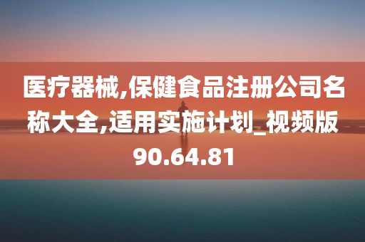 医疗器械,保健食品注册公司名称大全,适用实施计划_视频版90.64.81