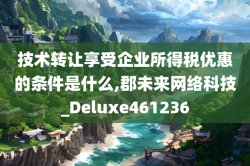 技术转让享受企业所得税优惠的条件是什么,郡未来网络科技_Deluxe461236