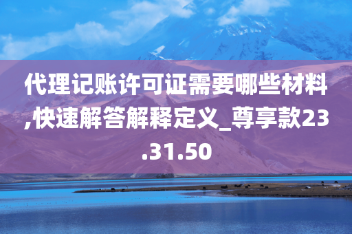 代理记账许可证需要哪些材料,快速解答解释定义_尊享款23.31.50