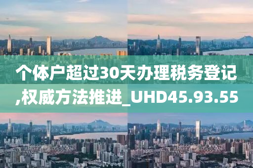 个体户超过30天办理税务登记,权威方法推进_UHD45.93.55