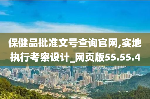 保健品批准文号查询官网,实地执行考察设计_网页版55.55.40