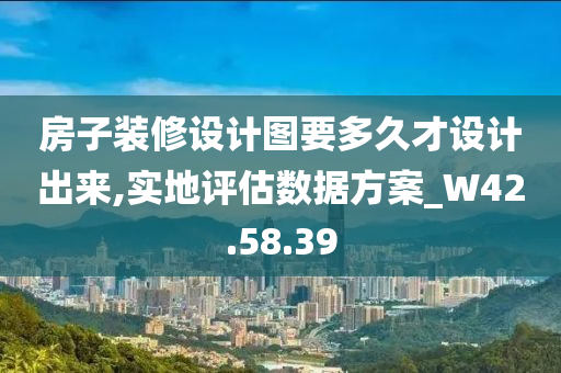 房子装修设计图要多久才设计出来,实地评估数据方案_W42.58.39