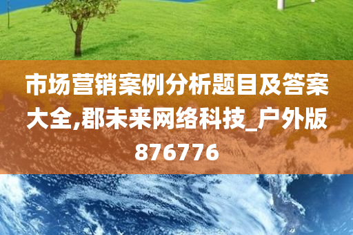 市场营销案例分析题目及答案大全,郡未来网络科技_户外版876776