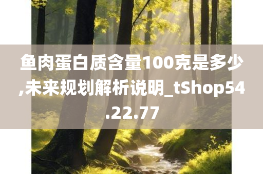 鱼肉蛋白质含量100克是多少,未来规划解析说明_tShop54.22.77